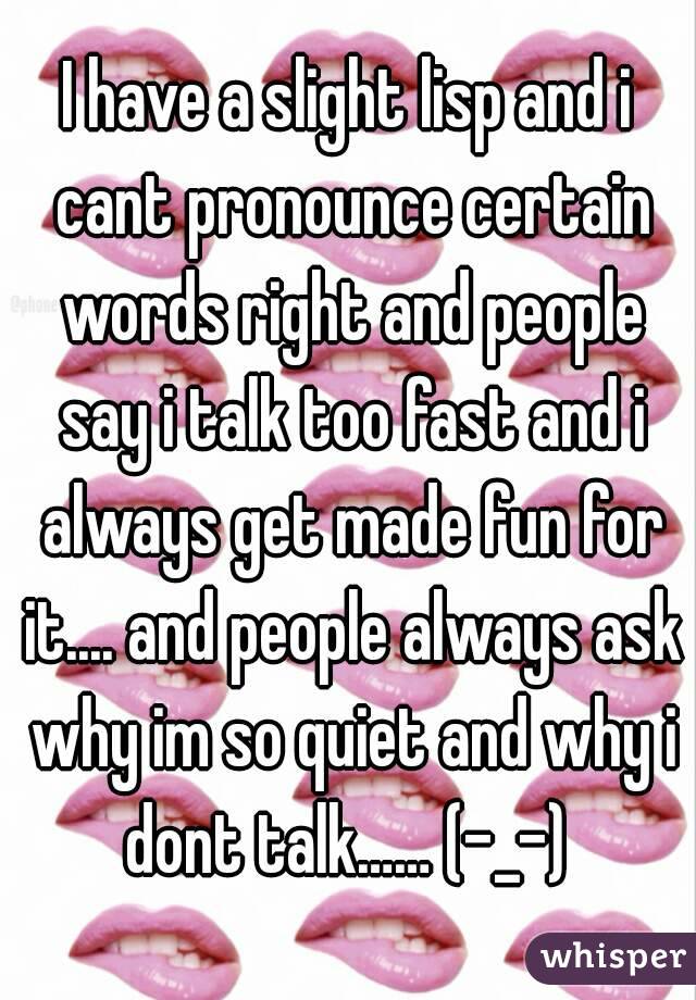 I have a slight lisp and i cant pronounce certain words right and people say i talk too fast and i always get made fun for it.... and people always ask why im so quiet and why i dont talk…… (-_-) 