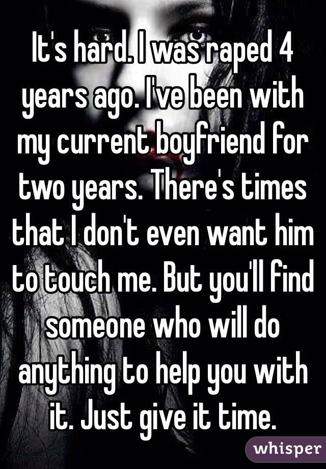 It's hard. I was raped 4 years ago. I've been with my current boyfriend for two years. There's times that I don't even want him to touch me. But you'll find someone who will do anything to help you with it. Just give it time. 