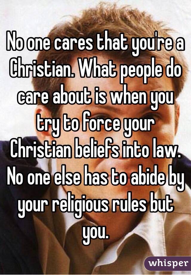 No one cares that you're a Christian. What people do care about is when you try to force your Christian beliefs into law. No one else has to abide by your religious rules but you.