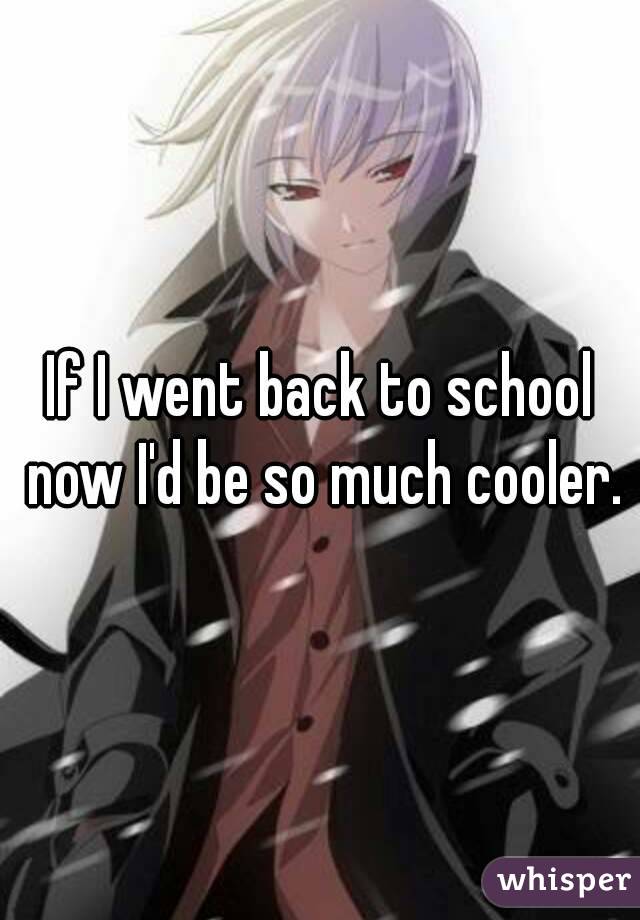 If I went back to school now I'd be so much cooler.