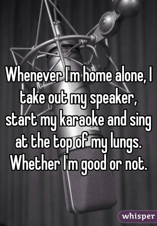 Whenever I'm home alone, I take out my speaker, start my karaoke and sing at the top of my lungs. Whether I'm good or not.