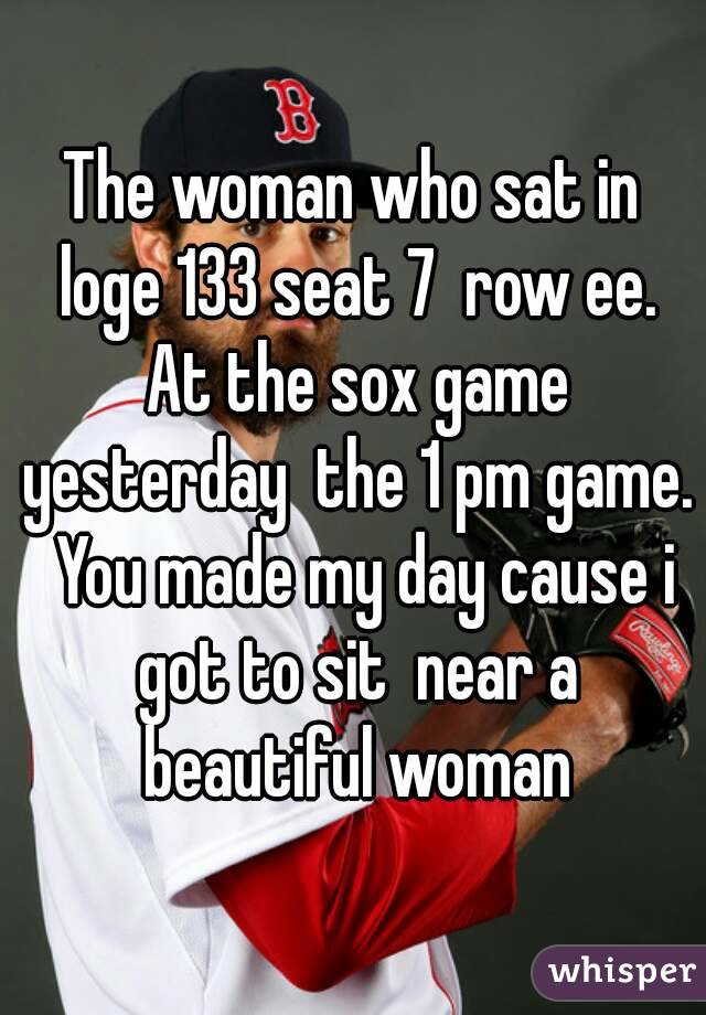 The woman who sat in loge 133 seat 7  row ee. At the sox game yesterday  the 1 pm game.  You made my day cause i got to sit  near a beautiful woman