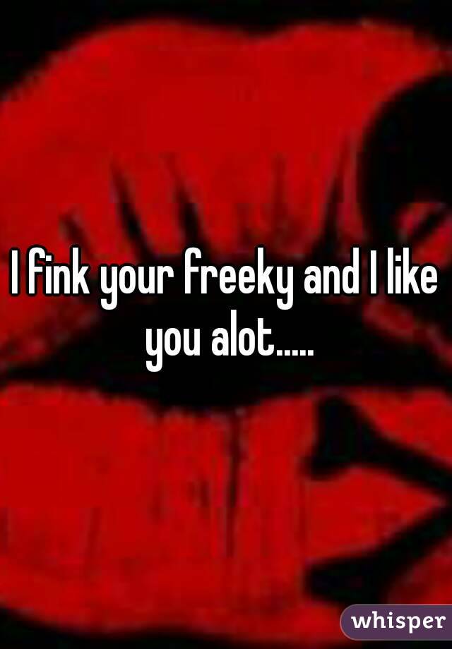 I fink your freeky and I like you alot.....