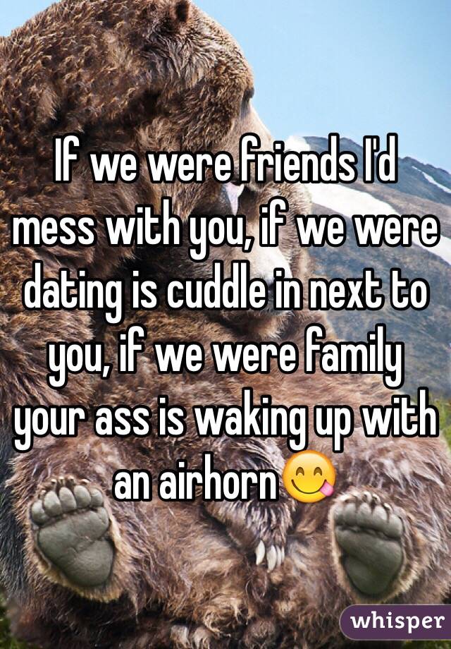 If we were friends I'd mess with you, if we were dating is cuddle in next to you, if we were family your ass is waking up with an airhorn😋