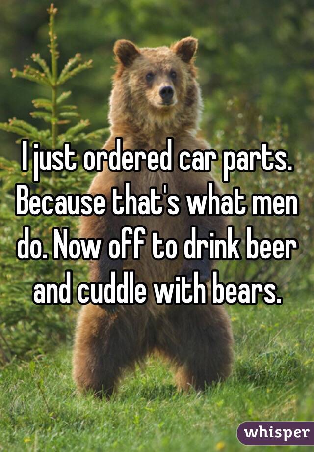 I just ordered car parts. Because that's what men do. Now off to drink beer and cuddle with bears.