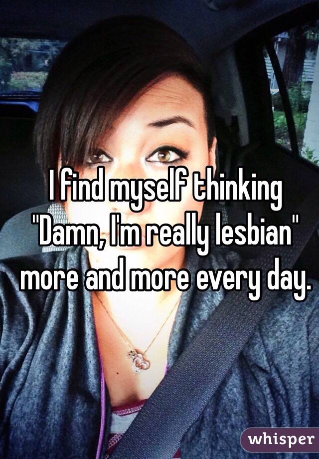 I find myself thinking "Damn, I'm really lesbian" more and more every day. 