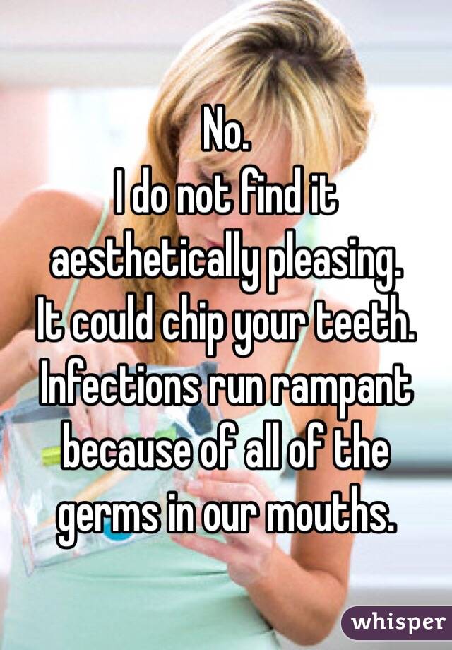 No.
I do not find it aesthetically pleasing.
It could chip your teeth.
Infections run rampant because of all of the germs in our mouths. 