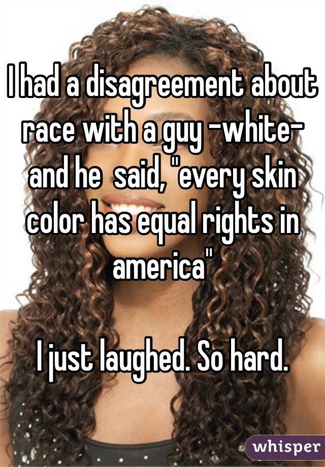 I had a disagreement about race with a guy -white- and he  said, "every skin color has equal rights in america" 

I just laughed. So hard. 