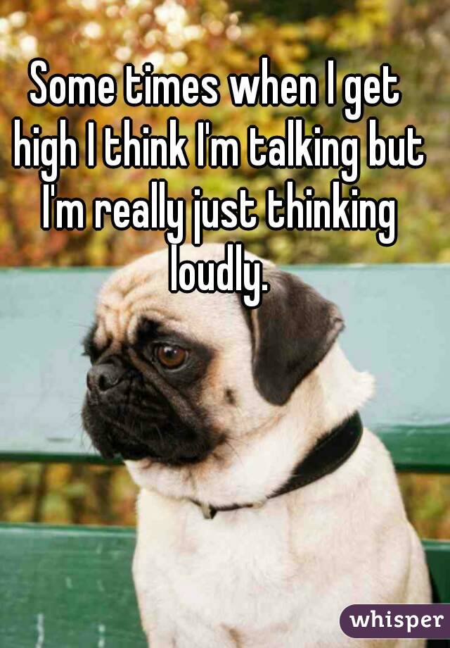 Some times when I get high I think I'm talking but I'm really just thinking loudly.
