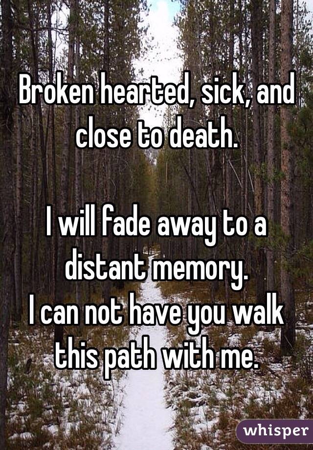 Broken hearted, sick, and close to death. 

I will fade away to a distant memory. 
I can not have you walk this path with me. 