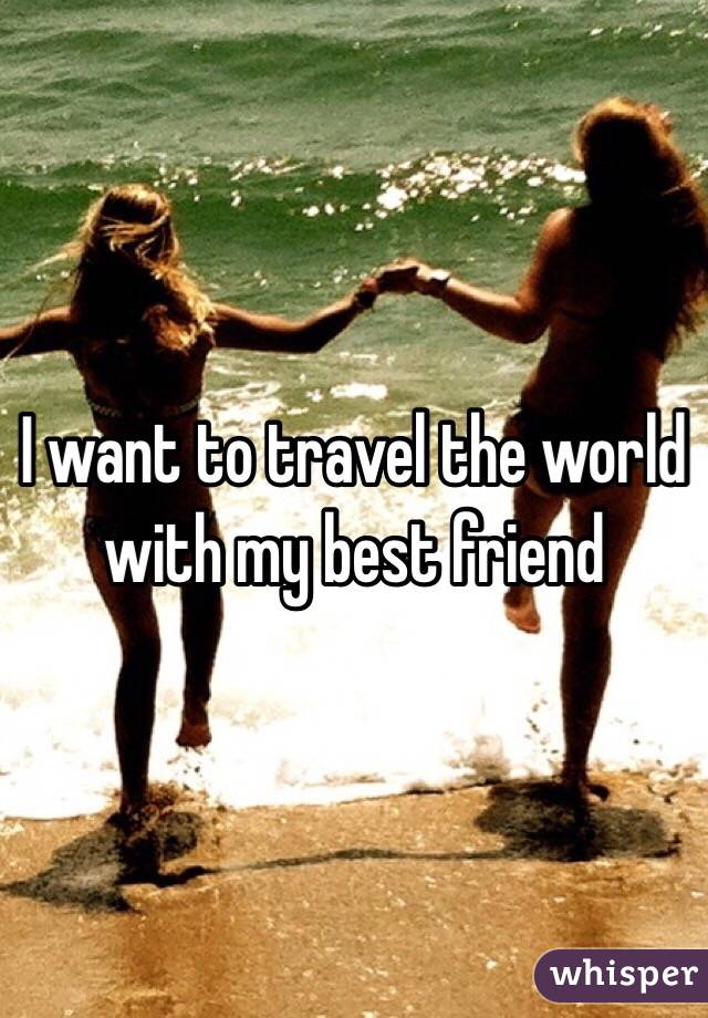 I want to travel the world with my best friend 
