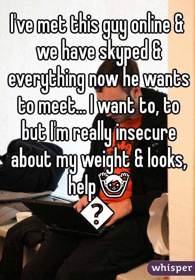 I've met this guy online & we have skyped & everything now he wants to meet... I want to, to but I'm really insecure about my weight & looks, help🙌😅