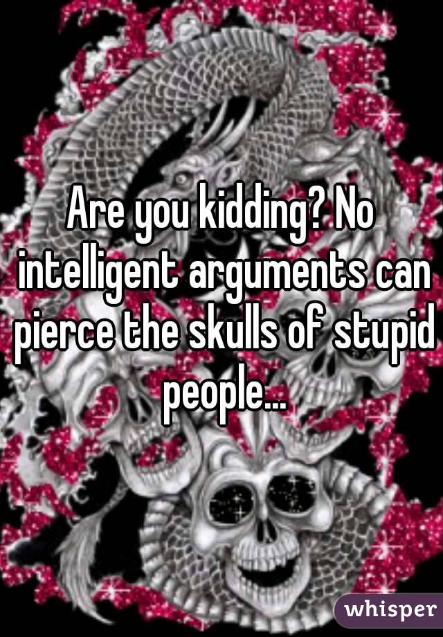 Are you kidding? No intelligent arguments can pierce the skulls of stupid people...