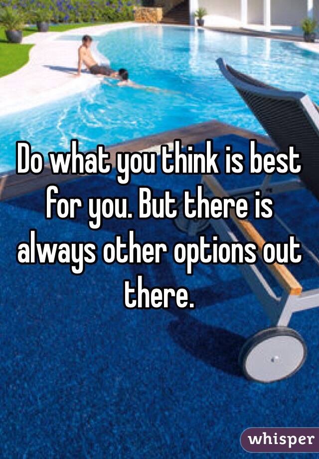 Do what you think is best for you. But there is always other options out there. 