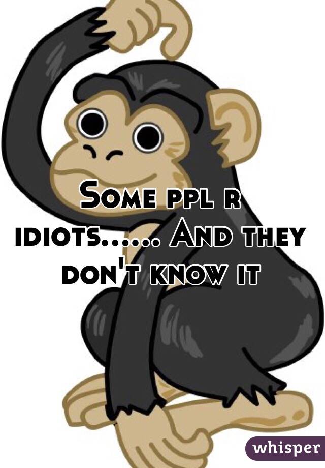 Some ppl r idiots...... And they don't know it