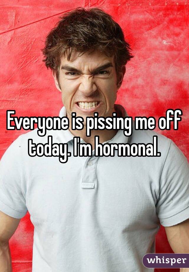 Everyone is pissing me off today. I'm hormonal.