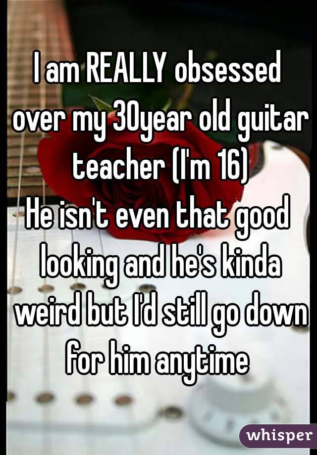 I am REALLY obsessed over my 30year old guitar teacher (I'm 16)
He isn't even that good looking and he's kinda weird but I'd still go down for him anytime 