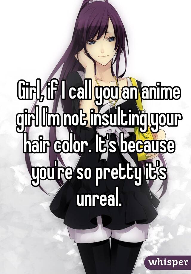 Girl, if I call you an anime girl I'm not insulting your hair color. It's because you're so pretty it's unreal.  