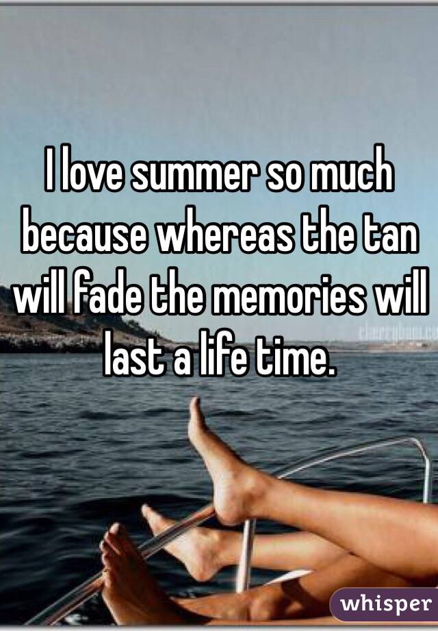 I love summer so much because whereas the tan will fade the memories will last a life time. 