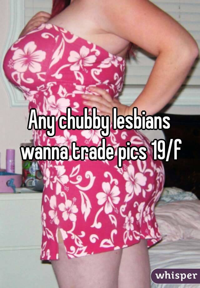 Any chubby lesbians wanna trade pics 19/f