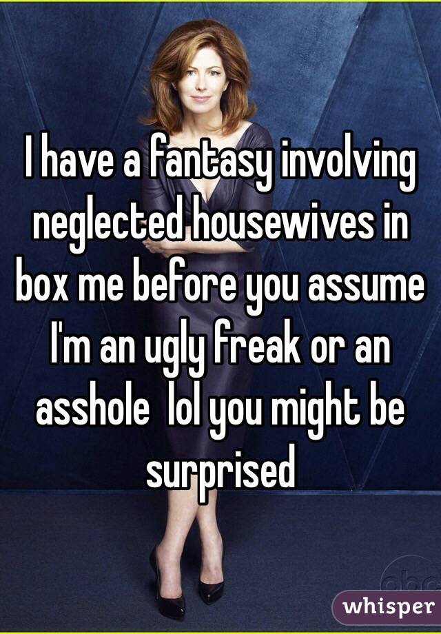 I have a fantasy involving neglected housewives in box me before you assume I'm an ugly freak or an asshole  lol you might be surprised 
