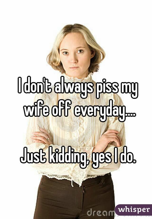 I don't always piss my wife off everyday....

Just kidding, yes I do.