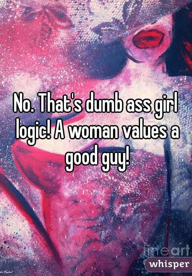 No. That's dumb ass girl logic! A woman values a good guy!