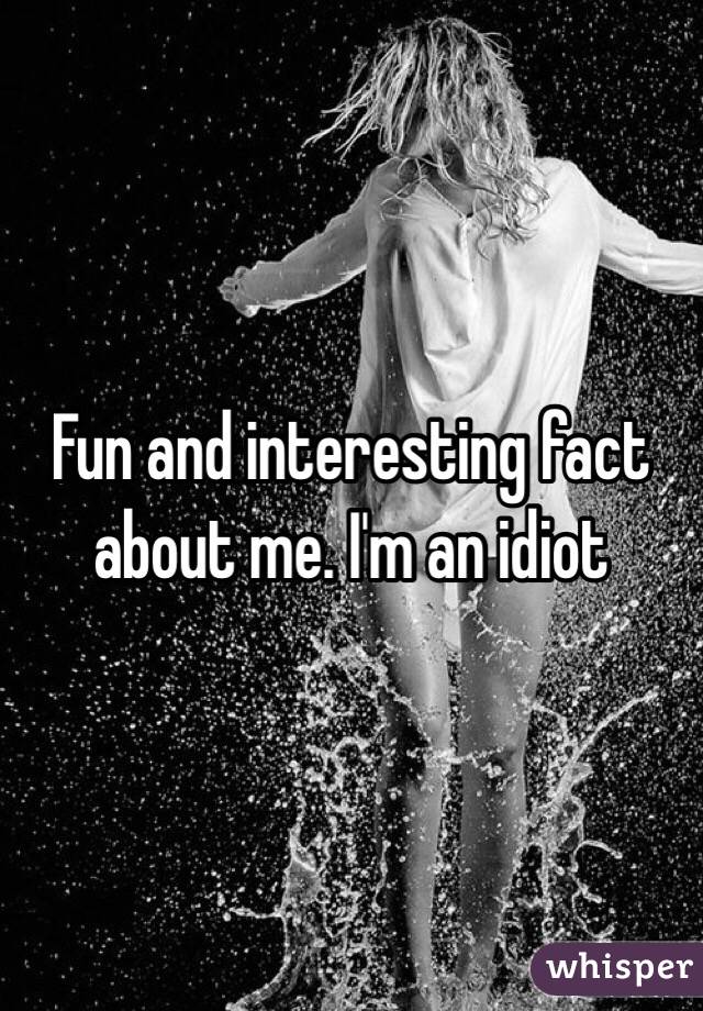 Fun and interesting fact about me. I'm an idiot 