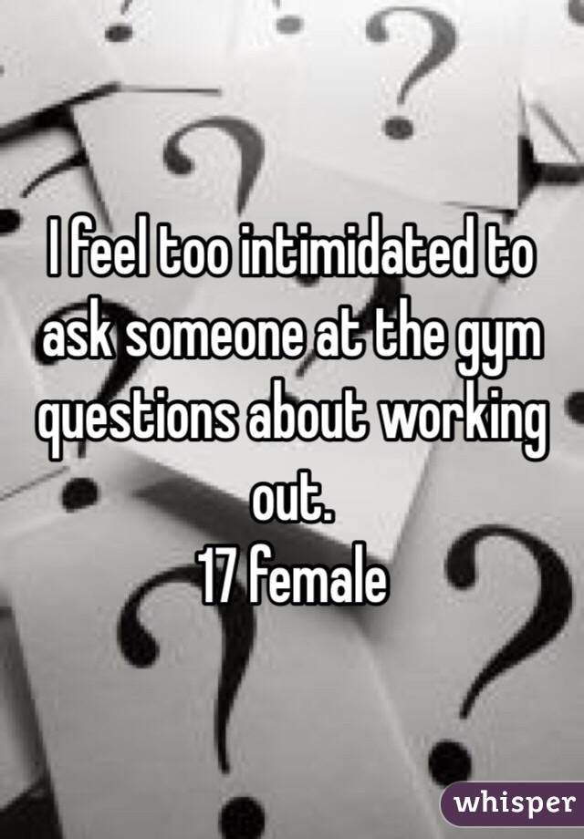 I feel too intimidated to ask someone at the gym questions about working out. 
17 female 