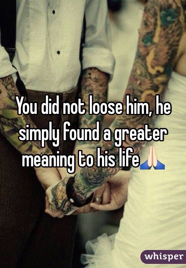 You did not loose him, he simply found a greater meaning to his life🙏🏻