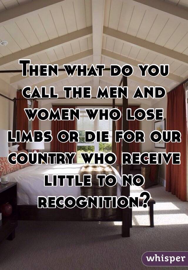 Then what do you call the men and women who lose limbs or die for our country who receive little to no recognition?