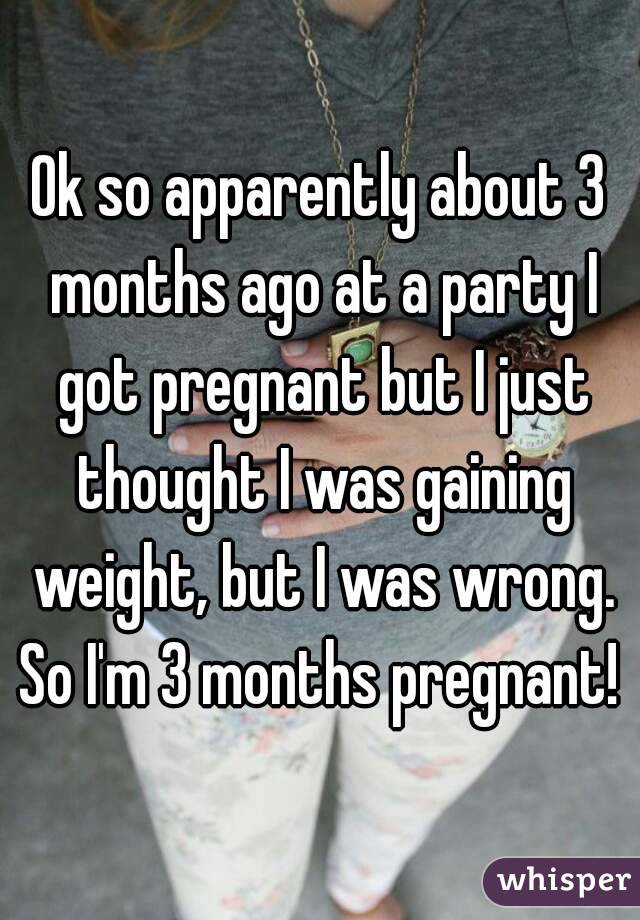 Ok so apparently about 3 months ago at a party I got pregnant but I just thought I was gaining weight, but I was wrong. So I'm 3 months pregnant! 