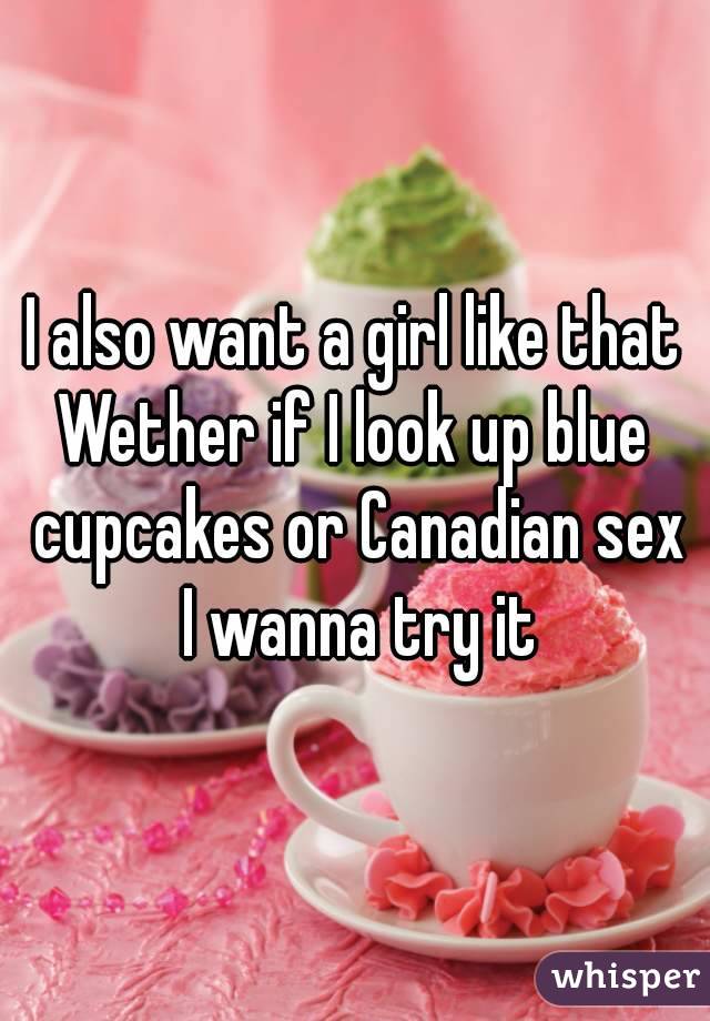 I also want a girl like that
Wether if I look up blue cupcakes or Canadian sex I wanna try it