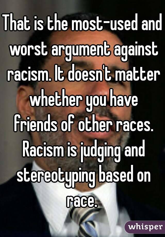 That is the most-used and worst argument against racism. It doesn't matter whether you have friends of other races. Racism is judging and stereotyping based on race. 