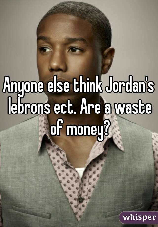 Anyone else think Jordan's lebrons ect. Are a waste of money?