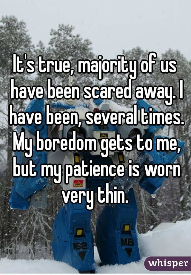 It's true, majority of us have been scared away. I have been, several times. My boredom gets to me, but my patience is worn very thin. 