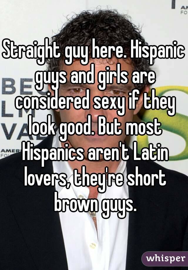 Straight guy here. Hispanic guys and girls are considered sexy if they look good. But most Hispanics aren't Latin lovers, they're short brown guys.
