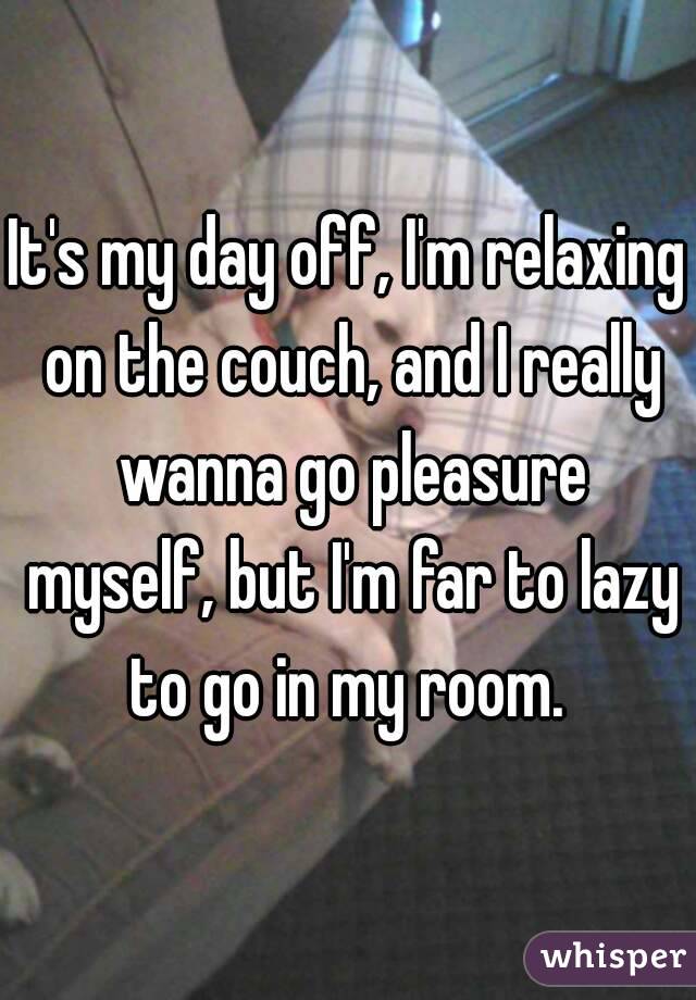 It's my day off, I'm relaxing on the couch, and I really wanna go pleasure myself, but I'm far to lazy to go in my room. 