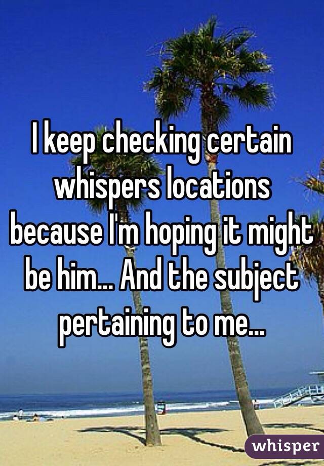 I keep checking certain whispers locations because I'm hoping it might be him... And the subject pertaining to me...