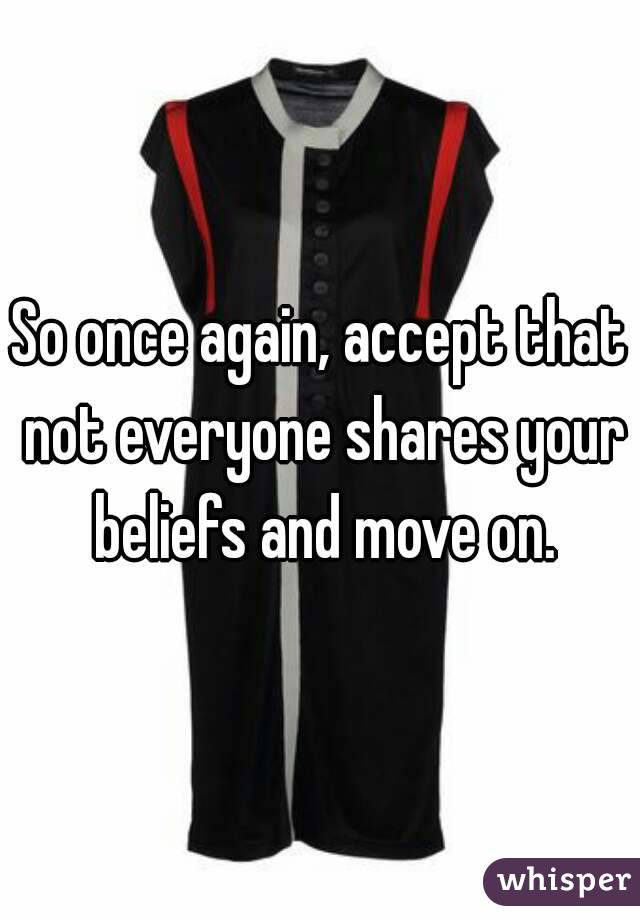 So once again, accept that not everyone shares your beliefs and move on.