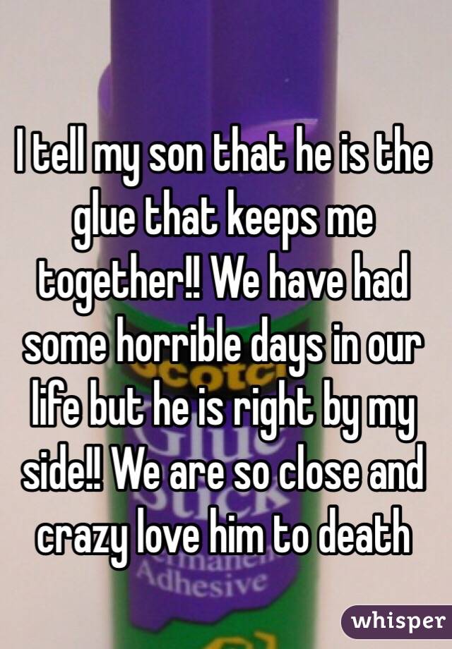 I tell my son that he is the glue that keeps me together!! We have had some horrible days in our life but he is right by my side!! We are so close and crazy love him to death 