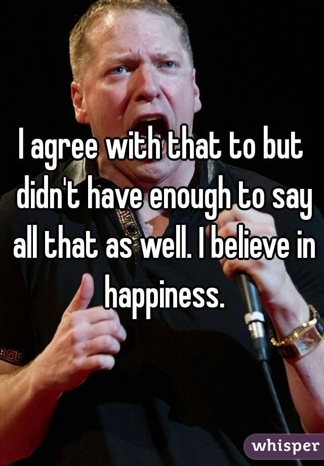 I agree with that to but didn't have enough to say all that as well. I believe in happiness.