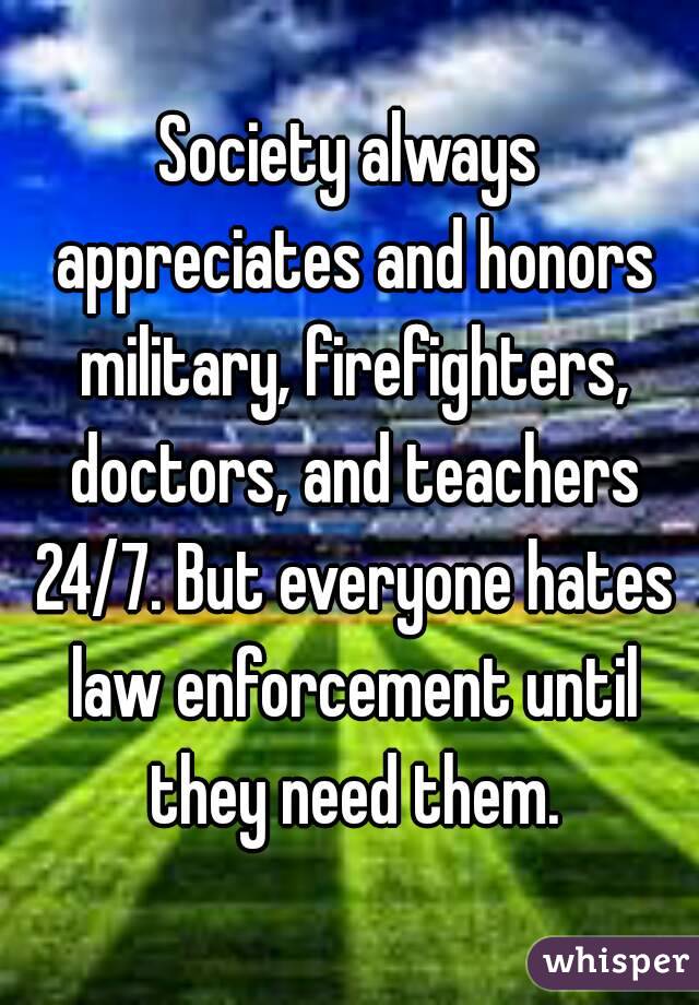 Society always appreciates and honors military, firefighters, doctors, and teachers 24/7. But everyone hates law enforcement until they need them.