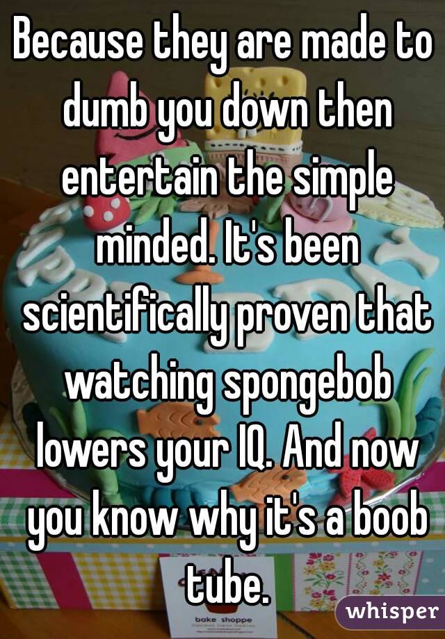 Because they are made to dumb you down then entertain the simple minded. It's been scientifically proven that watching spongebob lowers your IQ. And now you know why it's a boob tube.