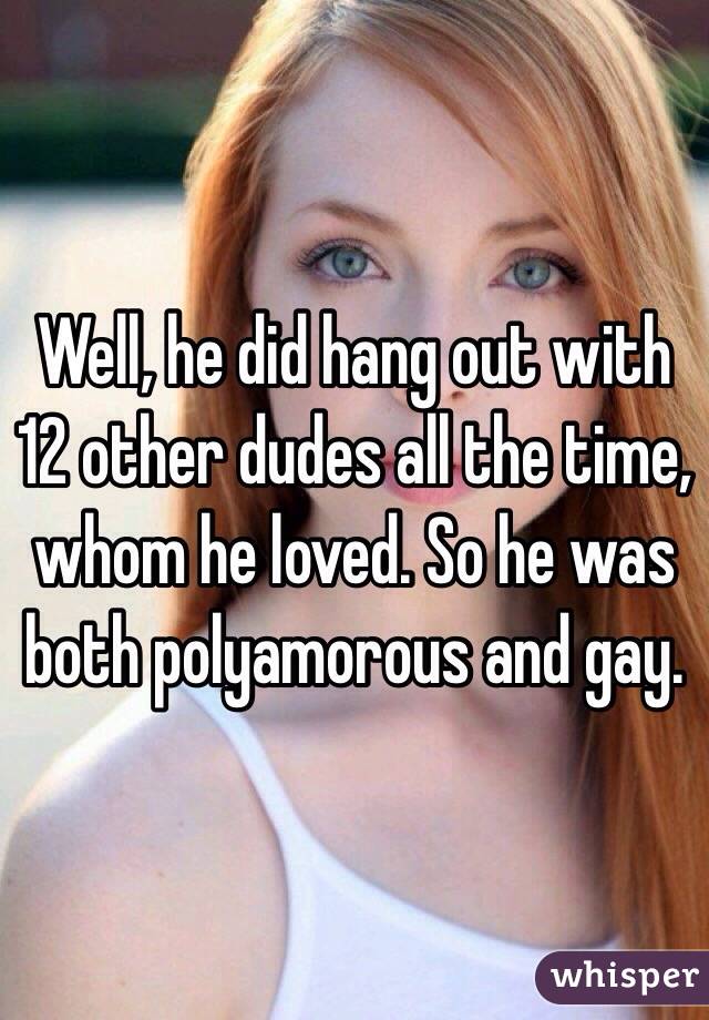 Well, he did hang out with 12 other dudes all the time, whom he loved. So he was both polyamorous and gay.