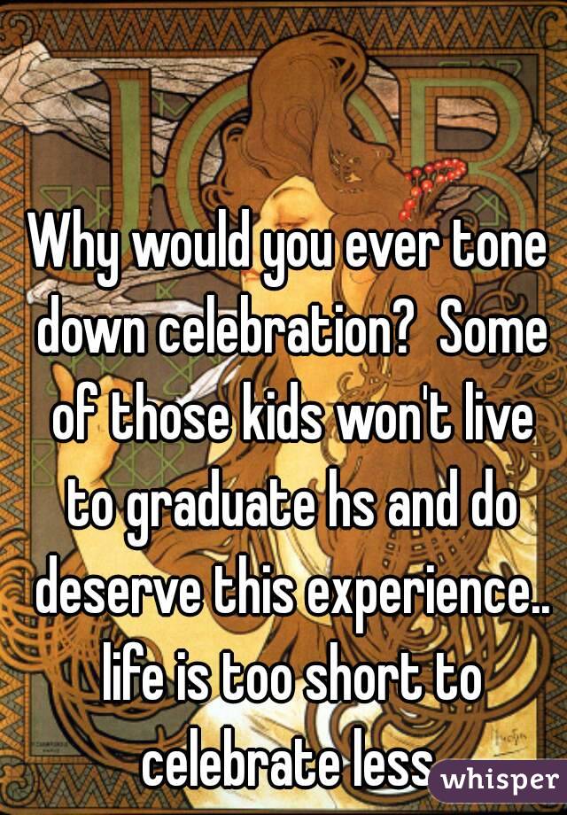 Why would you ever tone down celebration?  Some of those kids won't live to graduate hs and do deserve this experience.. life is too short to celebrate less.