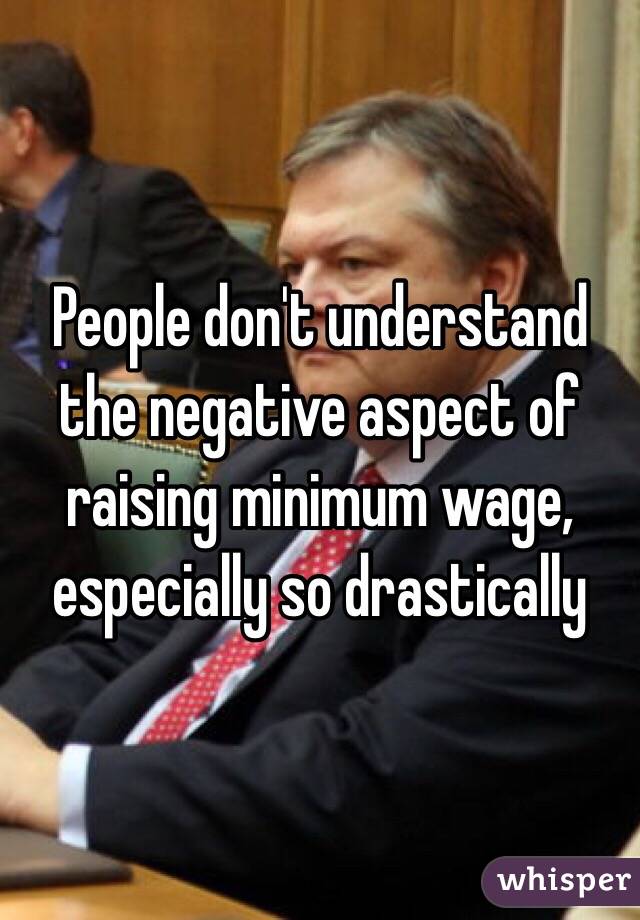 People don't understand the negative aspect of raising minimum wage, especially so drastically