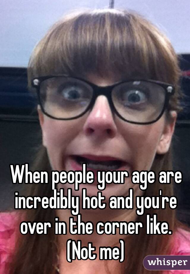 When people your age are incredibly hot and you're over in the corner like. 
(Not me)