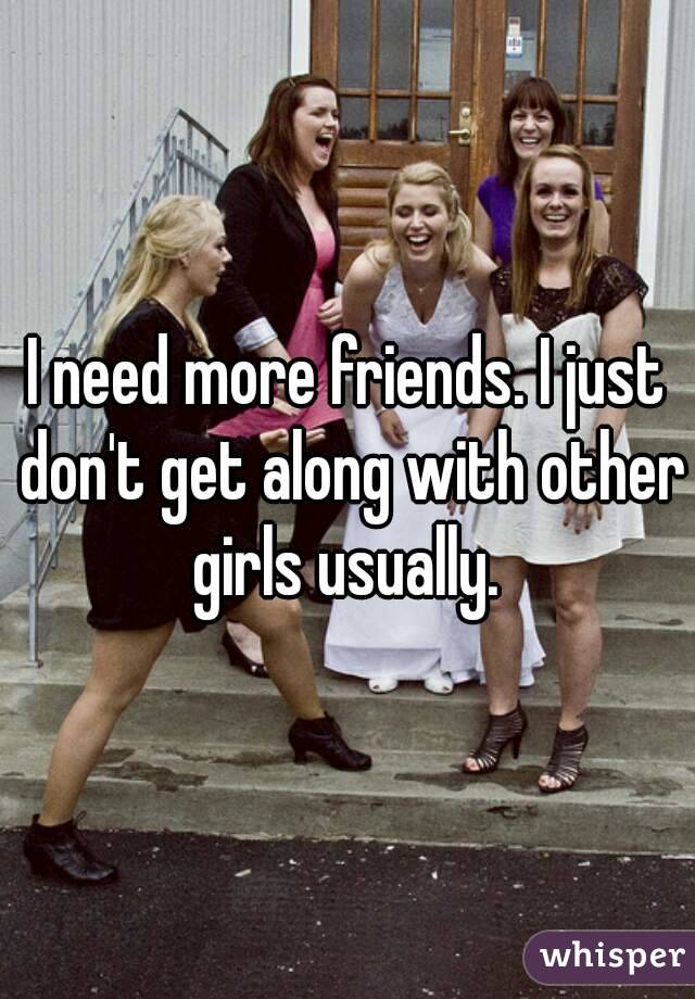 I need more friends. I just don't get along with other girls usually. 