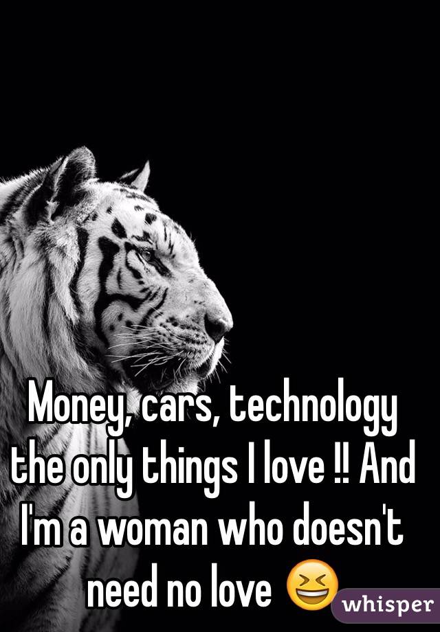 Money, cars, technology the only things I love !! And I'm a woman who doesn't need no love 😆